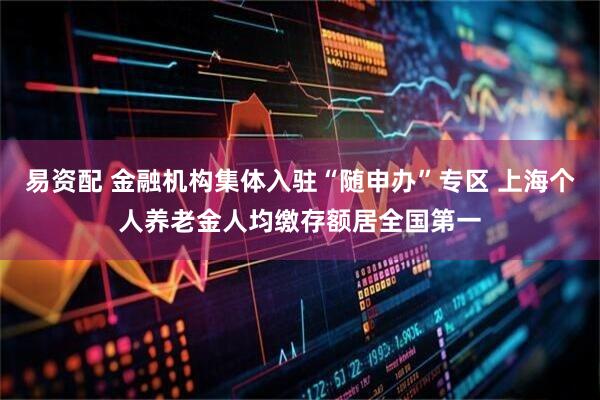 易资配 金融机构集体入驻“随申办”专区 上海个人养老金人均缴存额居全国第一