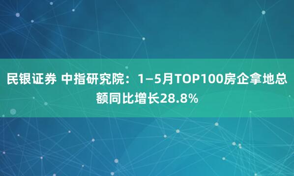 民银证券 中指研究院：1—5月TOP100房企拿地总额同比增长28.8%