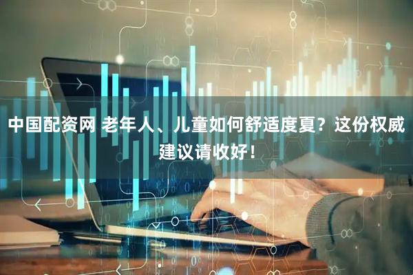 中国配资网 老年人、儿童如何舒适度夏？这份权威建议请收好！