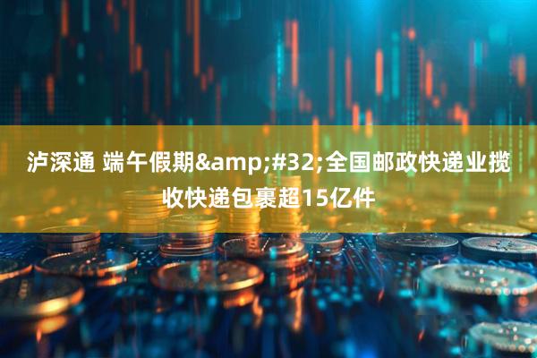 泸深通 端午假期&#32;全国邮政快递业揽收快递包裹超15亿件