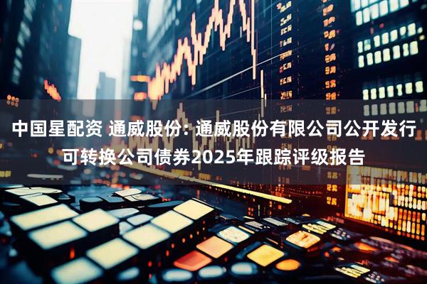 中国星配资 通威股份: 通威股份有限公司公开发行可转换公司债券2025年跟踪评级报告