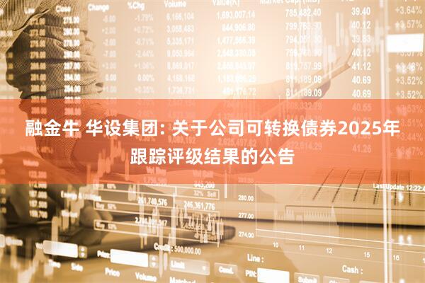 融金牛 华设集团: 关于公司可转换债券2025年跟踪评级结果的公告