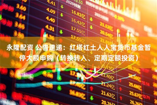 永隆配资 公告速递：红塔红土人人宝货币基金暂停大额申购（转换转入、定期定额投资）