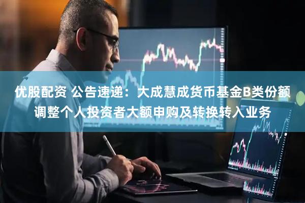 优股配资 公告速递：大成慧成货币基金B类份额调整个人投资者大额申购及转换转入业务
