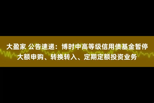 大盈家 公告速递：博时中高等级信用债基金暂停大额申购、转换转入、定期定额投资业务