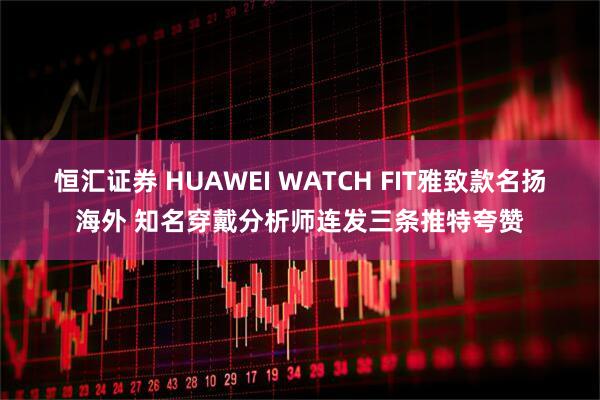 恒汇证券 HUAWEI WATCH FIT雅致款名扬海外 知名穿戴分析师连发三条推特夸赞