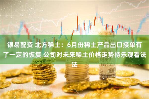 银易配资 北方稀土：6月份稀土产品出口接单有了一定的恢复 公司对未来稀土价格走势持乐观看法