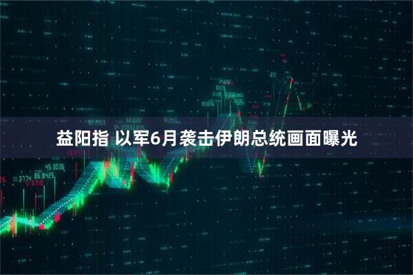 益阳指 以军6月袭击伊朗总统画面曝光
