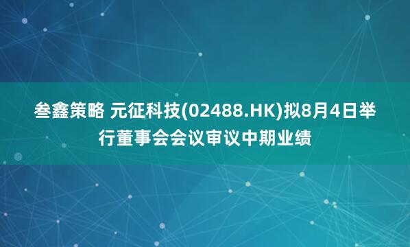 叁鑫策略 元征科技(02488.HK)拟8月4日举行董事会会议审议中期业绩