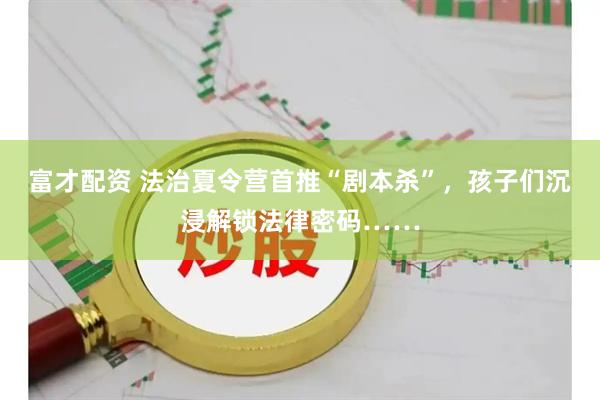 富才配资 法治夏令营首推“剧本杀”，孩子们沉浸解锁法律密码……