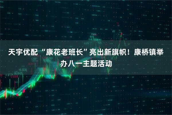 天宇优配 “康花老班长”亮出新旗帜！康桥镇举办八一主题活动