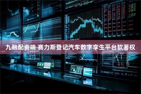 九融配资端 赛力斯登记汽车数字孪生平台软著权