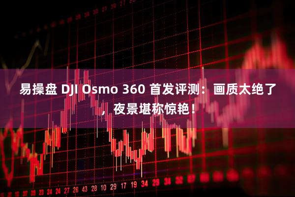 易操盘 DJI Osmo 360 首发评测：画质太绝了，夜景堪称惊艳！