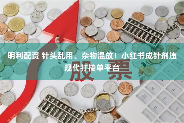 明利配资 针头乱用、杂物混放！小红书成针剂违规代打接单平台
