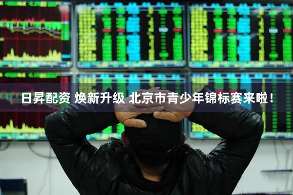 日昇配资 焕新升级 北京市青少年锦标赛来啦！