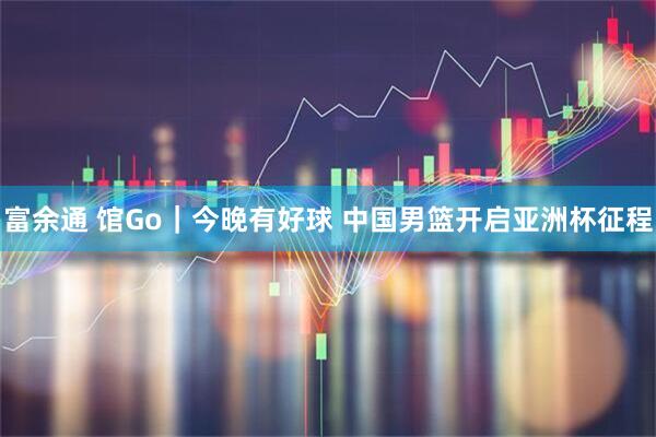 富余通 馆Go｜今晚有好球 中国男篮开启亚洲杯征程