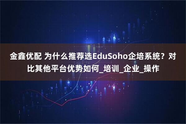 金鑫优配 为什么推荐选EduSoho企培系统？对比其他平台优势如何_培训_企业_操作