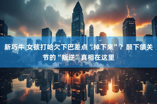 新巧牛 女孩打哈欠下巴差点“掉下来”？颞下颌关节的“叛逆”真相在这里