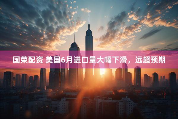 国荣配资 美国6月进口量大幅下滑，远超预期