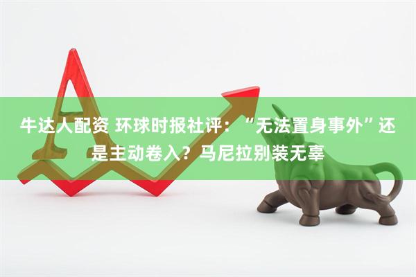 牛达人配资 环球时报社评：“无法置身事外”还是主动卷入？马尼拉别装无辜