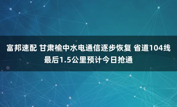 富邦速配 甘肃榆中水电通信逐步恢复 省道104线最后1.5公里预计今日抢通