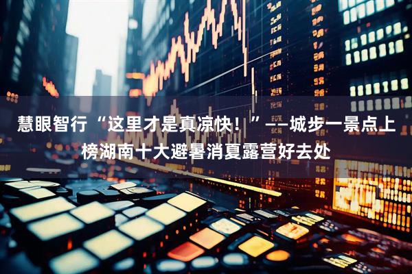 慧眼智行 “这里才是真凉快！”——城步一景点上榜湖南十大避暑消夏露营好去处