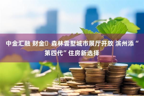 中金汇融 财金・森林雲墅城市展厅开放 滨州添“第四代”住房新选择