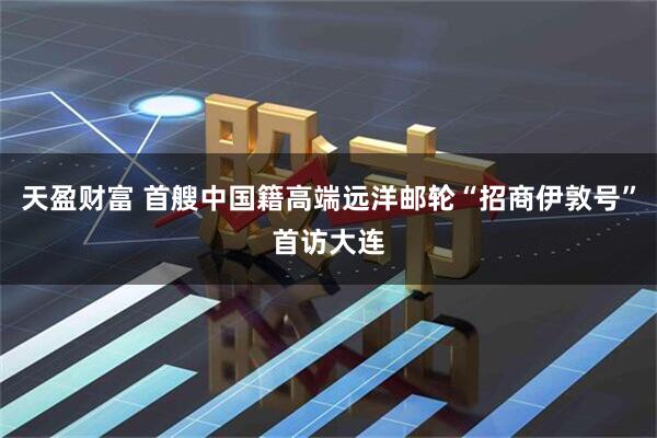 天盈财富 首艘中国籍高端远洋邮轮“招商伊敦号”首访大连