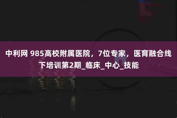 中利网 985高校附属医院，7位专家，医育融合线下培训第2期_临床_中心_技能