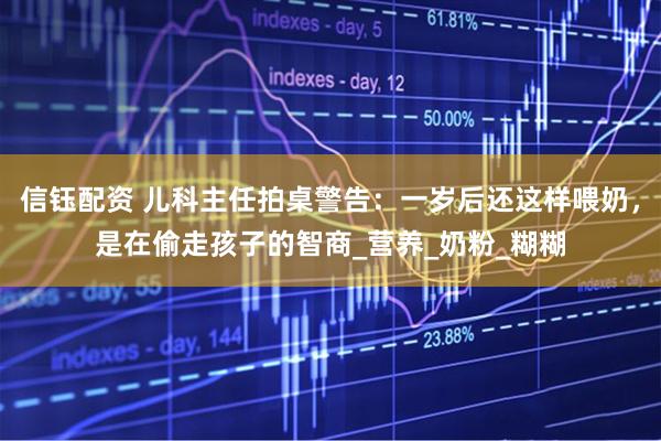 信钰配资 儿科主任拍桌警告：一岁后还这样喂奶，是在偷走孩子的智商_营养_奶粉_糊糊