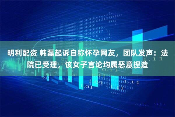 明利配资 韩磊起诉自称怀孕网友，团队发声：法院已受理，该女子言论均属恶意捏造