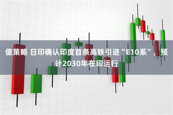 億策略 日印确认印度首条高铁引进“E10系”，预计2030年在印运行