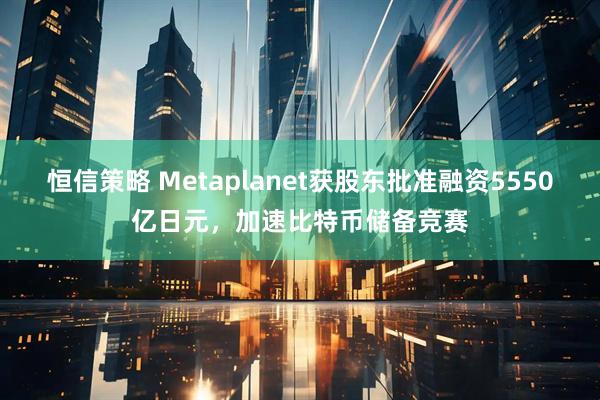 恒信策略 Metaplanet获股东批准融资5550亿日元，加速比特币储备竞赛