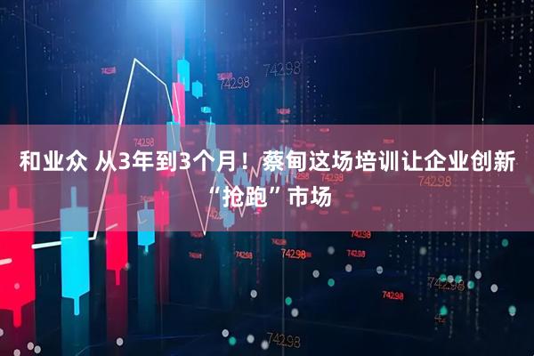 和业众 从3年到3个月！蔡甸这场培训让企业创新“抢跑”市场