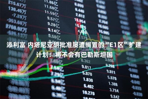 添利富 内塔尼亚胡批准屡遭搁置的“E1区”扩建计划：将不会有巴勒斯坦国