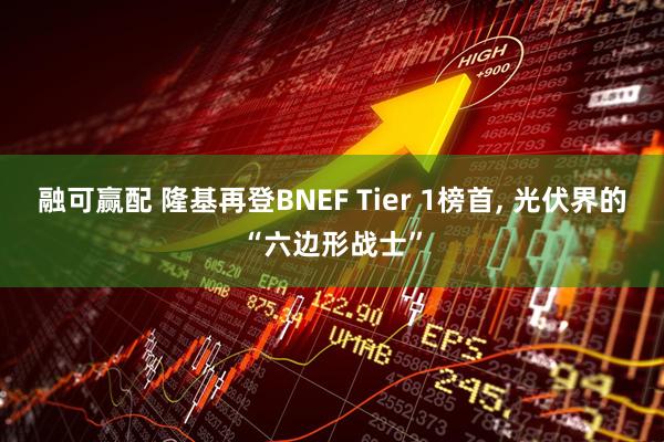融可赢配 隆基再登BNEF Tier 1榜首, 光伏界的“六边形战士”