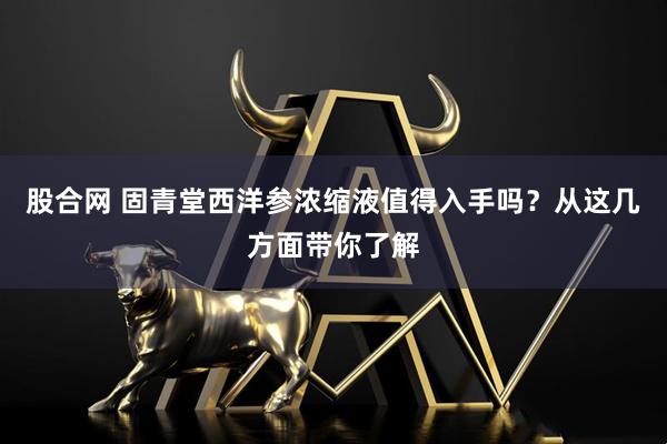 股合网 固青堂西洋参浓缩液值得入手吗？从这几方面带你了解