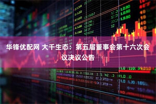 华锋优配网 大千生态：第五届董事会第十六次会议决议公告