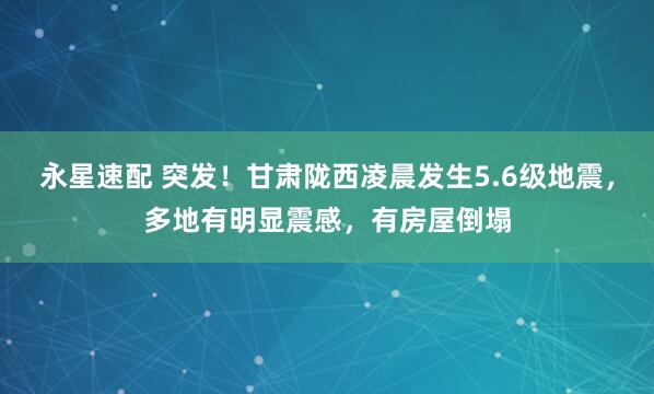 永星速配 突发！甘肃陇西凌晨发生5.6级地震，多地有明显震感，有房屋倒塌