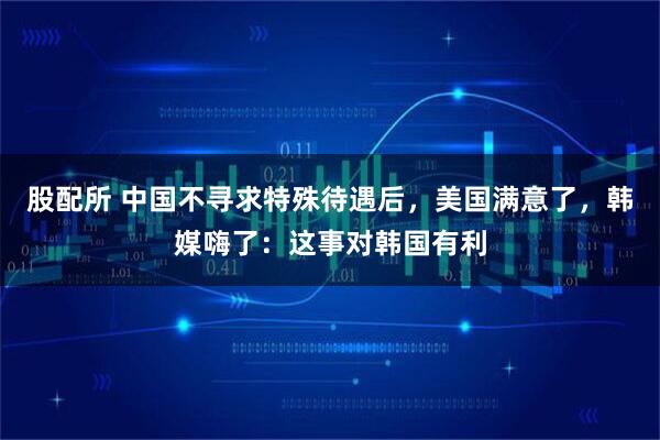股配所 中国不寻求特殊待遇后，美国满意了，韩媒嗨了：这事对韩国有利