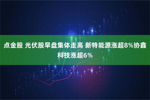 点金股 光伏股早盘集体走高 新特能源涨超8%协鑫科技涨超6%