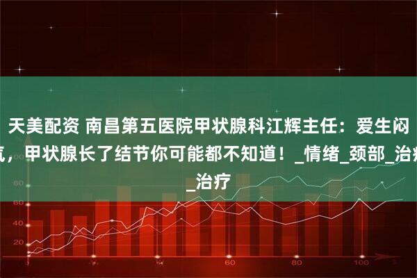 天美配资 南昌第五医院甲状腺科江辉主任：爱生闷气，甲状腺长了结节你可能都不知道！_情绪_颈部_治疗