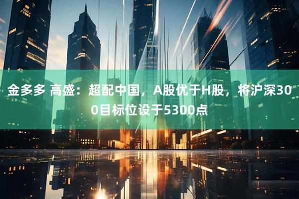 金多多 高盛：超配中国，A股优于H股，将沪深300目标位设于5300点
