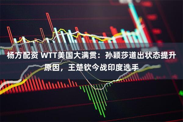 杨方配资 WTT美国大满贯：孙颖莎道出状态提升原因，王楚钦今战印度选手